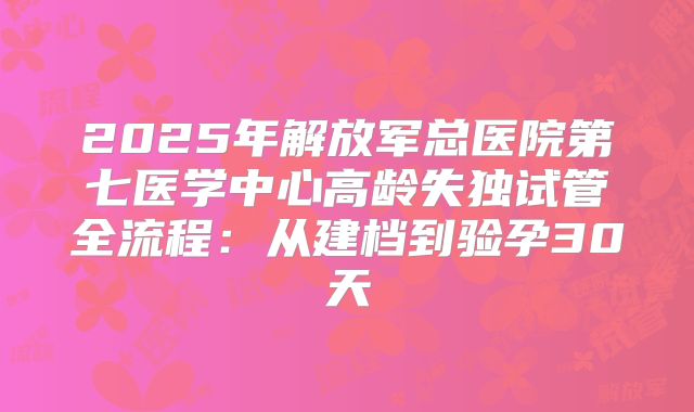 2025年解放军总医院第七医学中心高龄失独试管全流程：从建档到验孕30天