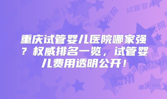 重庆试管婴儿医院哪家强？权威排名一览，试管婴儿费用透明公开！