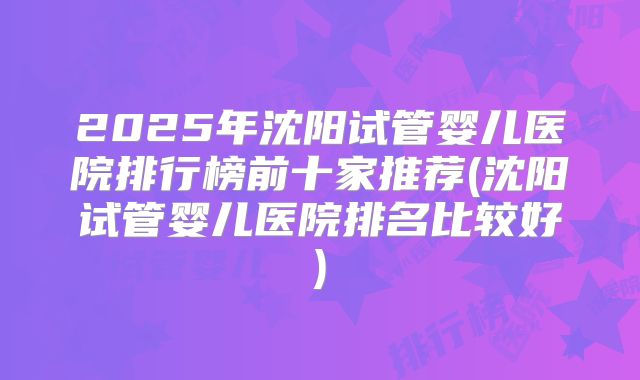 2025年沈阳试管婴儿医院排行榜前十家推荐(沈阳试管婴儿医院排名比较好)