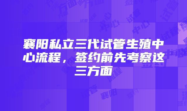 襄阳私立三代试管生殖中心流程，签约前先考察这三方面