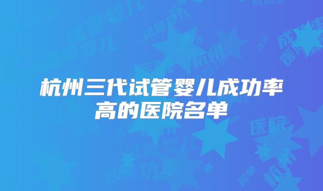 杭州三代试管婴儿成功率高的医院名单