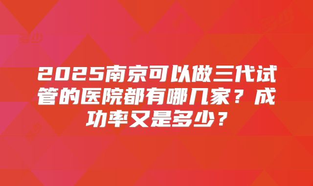 2025南京可以做三代试管的医院都有哪几家？成功率又是多少？