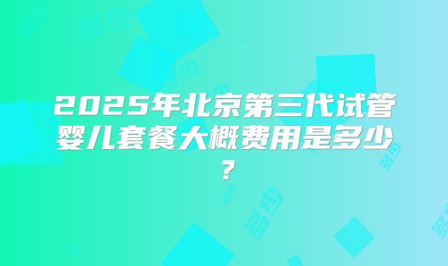 2025年北京第三代试管婴儿套餐大概费用是多少？