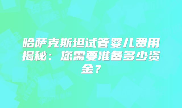 哈萨克斯坦试管婴儿费用揭秘：您需要准备多少资金？