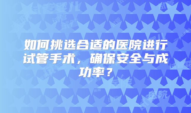 如何挑选合适的医院进行试管手术，确保安全与成功率？