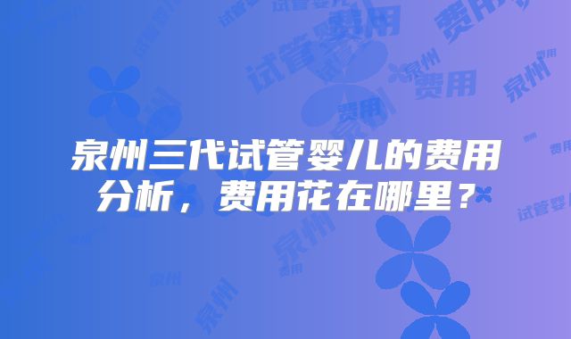 泉州三代试管婴儿的费用分析，费用花在哪里？