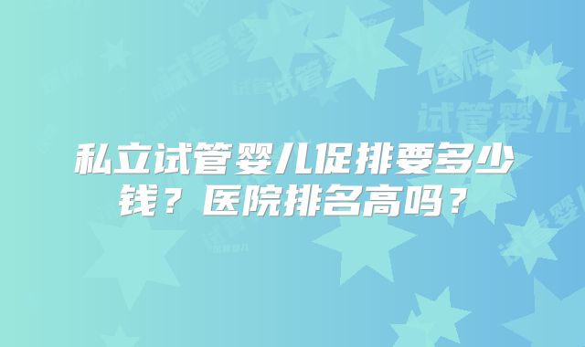 私立试管婴儿促排要多少钱？医院排名高吗？