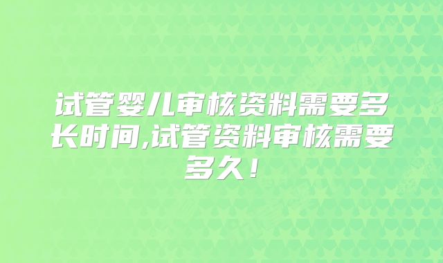 试管婴儿审核资料需要多长时间,试管资料审核需要多久!