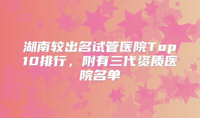 湖南较出名试管医院Top10排行，附有三代资质医院名单