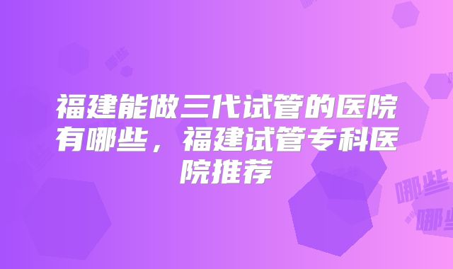 福建能做三代试管的医院有哪些，福建试管专科医院推荐