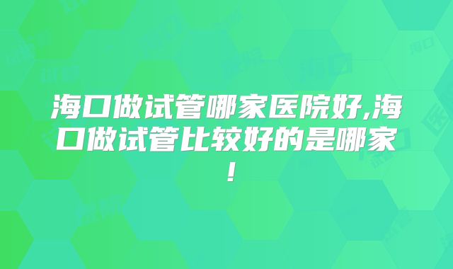 海口做试管哪家医院好,海口做试管比较好的是哪家！