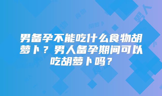 男备孕不能吃什么食物胡萝卜？男人备孕期间可以吃胡萝卜吗？