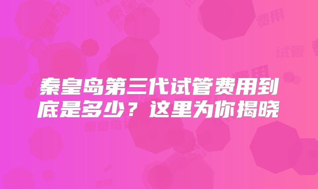 秦皇岛第三代试管费用到底是多少？这里为你揭晓