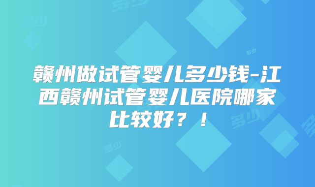 赣州做试管婴儿多少钱-江西赣州试管婴儿医院哪家比较好？！