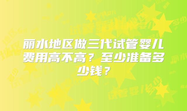 丽水地区做三代试管婴儿费用高不高？至少准备多少钱？
