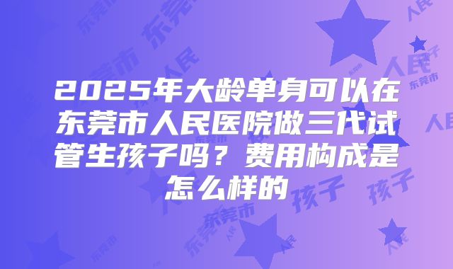 2025年大龄单身可以在东莞市人民医院做三代试管生孩子吗?费用构成是怎么样的