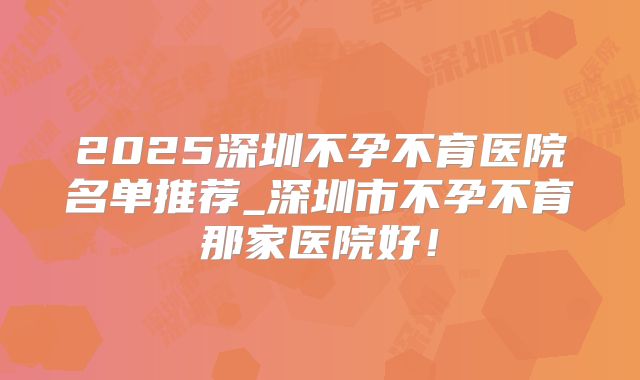 2025深圳不孕不育医院名单推荐_深圳市不孕不育那家医院好!