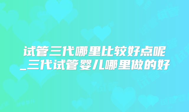 试管三代哪里比较好点呢_三代试管婴儿哪里做的好