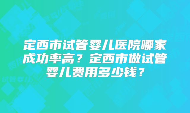 定西市试管婴儿医院哪家成功率高？定西市做试管婴儿费用多少钱？