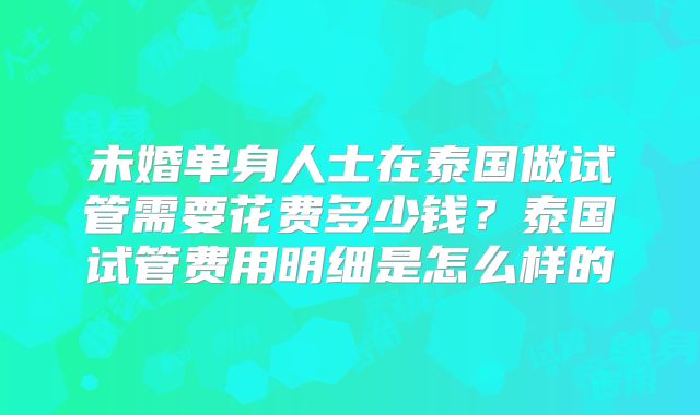 未婚单身人士在泰国做试管需要花费多少钱？泰国试管费用明细是怎么样的