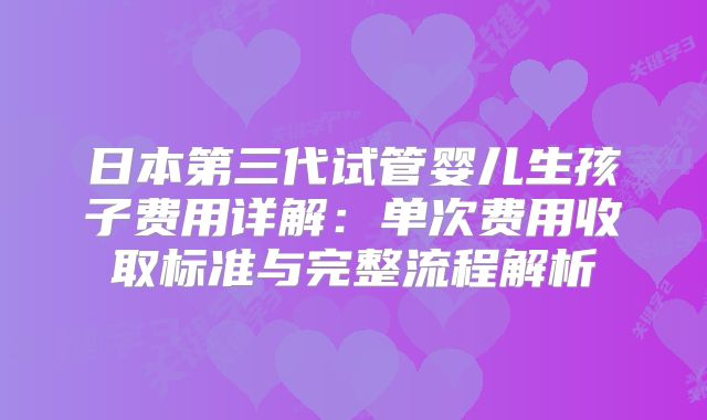 日本第三代试管婴儿生孩子费用详解：单次费用收取标准与完整流程解析