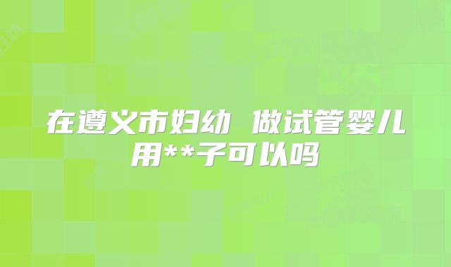 在遵义市妇幼 做试管婴儿用**子可以吗
