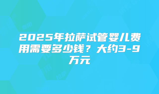 2025年拉萨试管婴儿费用需要多少钱?大约3-9万元