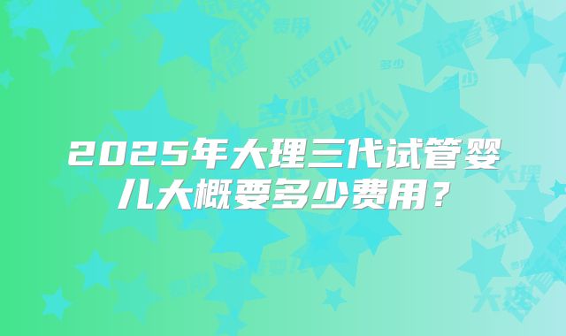 2025年大理三代试管婴儿大概要多少费用？