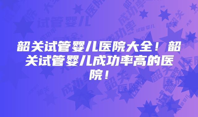 韶关试管婴儿医院大全！韶关试管婴儿成功率高的医院！