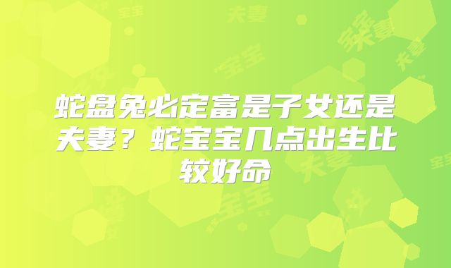 蛇盘兔必定富是子女还是夫妻?蛇宝宝几点出生比较好命