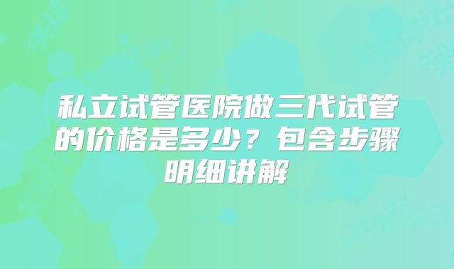 私立试管医院做三代试管的价格是多少？包含步骤明细讲解