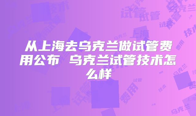 从上海去乌克兰做试管费用公布 乌克兰试管技术怎么样