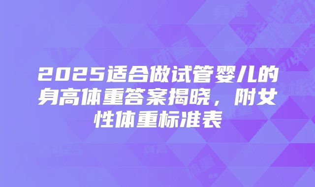2025适合做试管婴儿的身高体重答案揭晓，附女性体重标准表