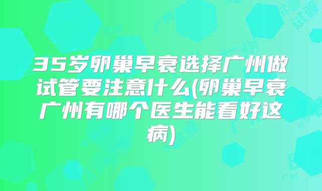 35岁卵巢早衰选择广州做试管要注意什么(卵巢早衰广州有哪个医生能看好这病)