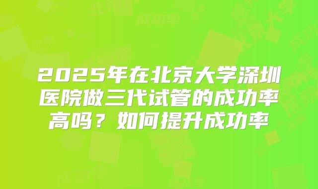 2025年在北京大学深圳医院做三代试管的成功率高吗？如何提升成功率