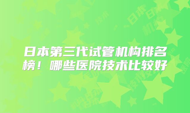 日本第三代试管机构排名榜！哪些医院技术比较好
