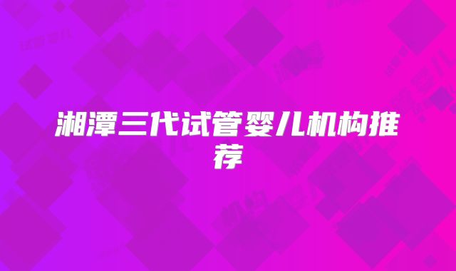 湘潭三代试管婴儿机构推荐