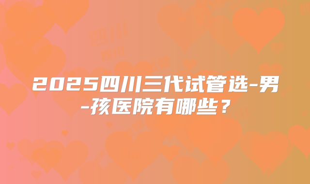 2025四川三代试管选-男-孩医院有哪些?