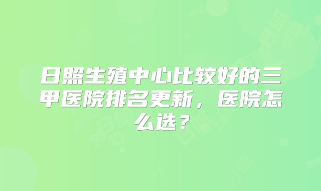 日照生殖中心比较好的三甲医院排名更新，医院怎么选？