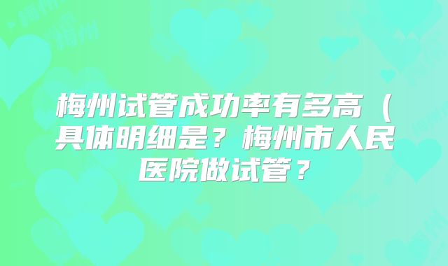 梅州试管成功率有多高（具体明细是？梅州市人民医院做试管？