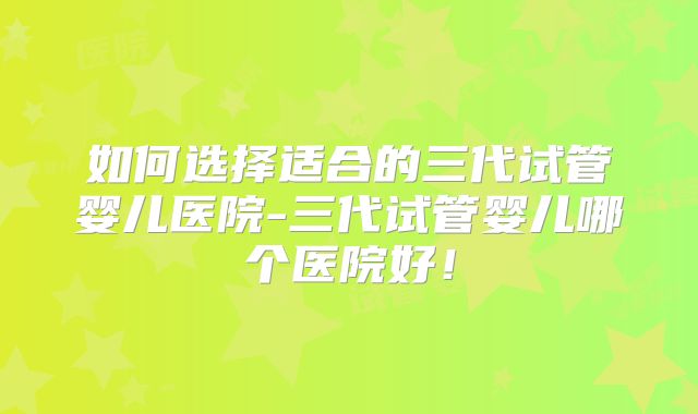 如何选择适合的三代试管婴儿医院-三代试管婴儿哪个医院好！