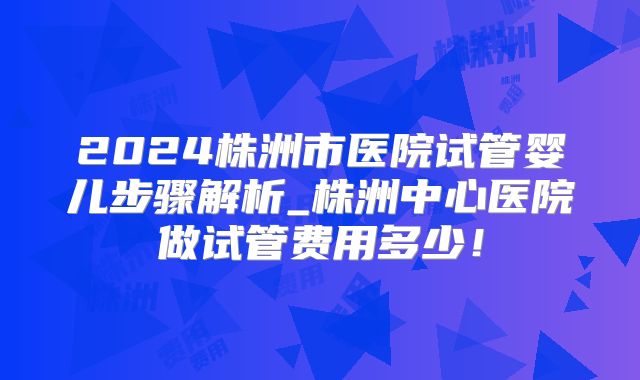 2024株洲市医院试管婴儿步骤解析_株洲中心医院做试管费用多少！
