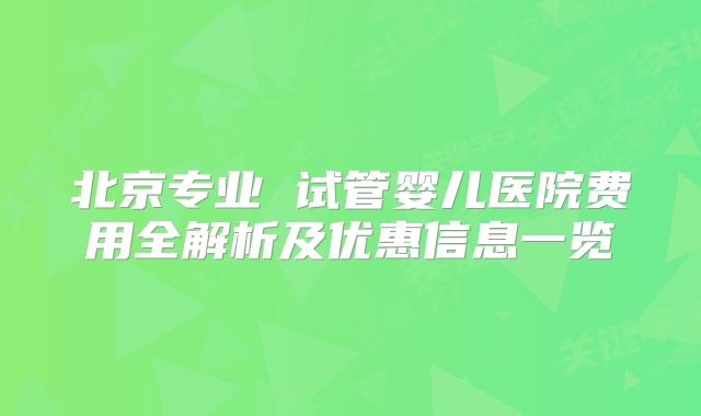 北京专业 试管婴儿医院费用全解析及优惠信息一览