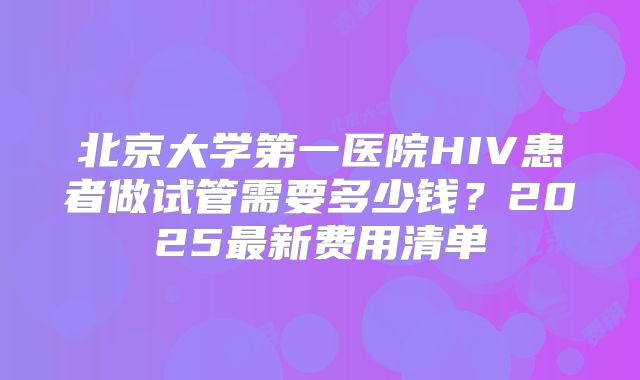 北京大学第一医院HIV患者做试管需要多少钱？2025最新费用清单