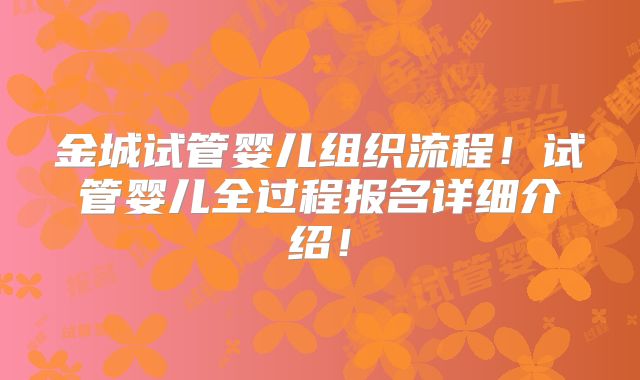 金城试管婴儿组织流程！试管婴儿全过程报名详细介绍！