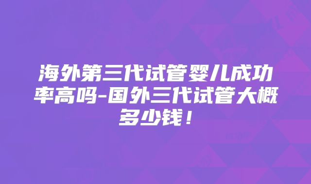 海外第三代试管婴儿成功率高吗-国外三代试管大概多少钱！