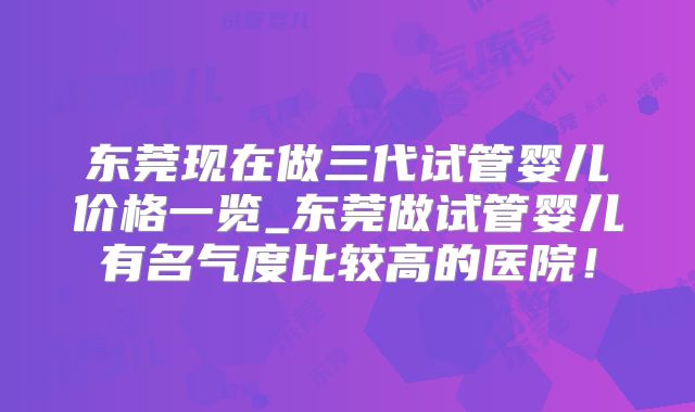 东莞现在做三代试管婴儿价格一览_东莞做试管婴儿有名气度比较高的医院！