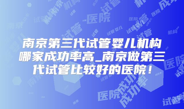 南京第三代试管婴儿机构哪家成功率高_南京做第三代试管比较好的医院！