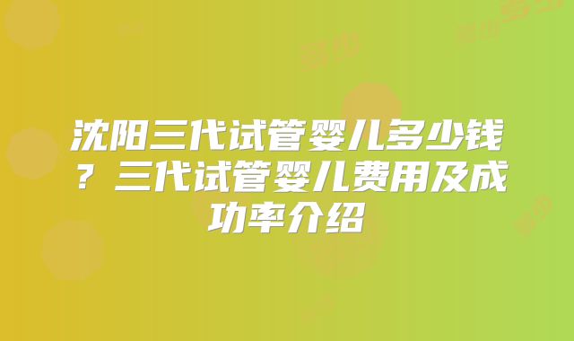 沈阳三代试管婴儿多少钱？三代试管婴儿费用及成功率介绍