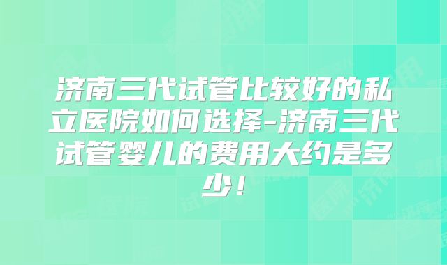 济南三代试管比较好的私立医院如何选择-济南三代试管婴儿的费用大约是多少！